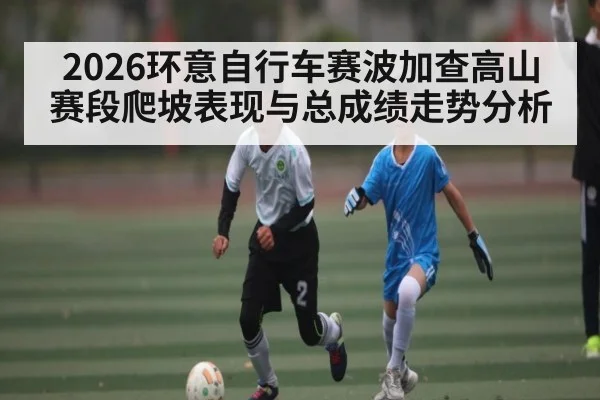 2026环意自行车赛波加查高山赛段爬坡表现与总成绩走势分析