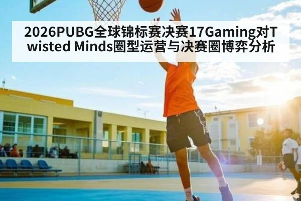 2026PUBG全球锦标赛决赛17Gaming对Twisted Minds圈型运营与决赛圈博弈分析